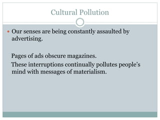 Cultural Pollution
 Our senses are being constantly assaulted by
advertising.
Pages of ads obscure magazines.
These interruptions continually pollutes people’s
mind with messages of materialism.
 
