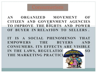 AN ORGANIZED MOVEMENT OF
CITIZEN AND GOVERNMENT AGENCIES
TO IMPROVE THE RIGHTS AND POWER
OF BUYER IN RELATION TO SELLERS .
IT IS A SOCIAL PHENOMENON THAT
EMPOWERS THE BUYERS AND
CONSUMERS. ITS EFFECTS ARE VISIBLE
IN THE LAWS, REGULATIONS AND ALSO
THE MARKETING PRACTICES.
Consumerism
 