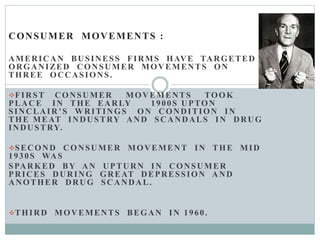 CONSUMER MOVEMENTS :
AMERICAN BUSINESS FIRMS HAVE TARGETED
ORGANIZED CONSUMER MOVEMENTS ON
THREE OCCASIONS.
FIRST CONSUMER MOVEMENTS TOOK
PLACE IN THE EARLY 1900S UPTON
SINCLAIR’S WRITINGS ON CONDITION IN
THE MEAT INDUSTRY AND SCANDALS IN DRUG
INDUSTRY.
SECOND CONSUMER MOVEMENT IN THE MID
1930S WAS
SPARKED BY AN UPTURN IN CONSUMER
PRICES DURING GREAT DEPRESSION AND
ANOTHER DRUG SCANDAL.
THIRD MOVEMENTS BEGAN IN 1960.
 