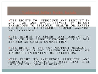 THE RIGHTS TO INTRODUCE ANY PRODUCT IN
ANY SIZE AND STYLE PROVIDE IT IS NOT
HAZARDOUS TO PERSONAL HEALTH OR SAFETY
OR IF IT IS TO INCLUDE PROPER WARNING
AND CONTROLS.
THE RIGHTS TO SPEND ANY AMOUNT TO
PROMOTE THE PRODUCT PROVIDED IT IS NOT
DEFINED AS UNFAIR COMPETITION.
THE RIGHT TO USE ANY PRODUCT MESSAGE ,
PROVIDED IT IS NOT DEFINED MISLEADING OR
DISHONEST IN CONTENT OR EXECUTION.
THE RIGHT TO INFLUENCE PRODUCTS AND
MARKETING PRACTICE IN WAYS THAT WILL
IMPROVE THE QUALITY OF LIFE.
Traditional Sellers Rights Include
 