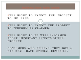 THE RIGHT TO EXPECT THE PRODUCT
TO BE SAFE.
THE RIGHT TO EXPECT THE PRODUCT
TO PERFORM AS CLAIMED.
THE RIGHT TO BE WELL INFORMED
ABOUT IMPORTANT ASPECTS OF THE
PRODUCT.
CONSUMERS WHO BELIEVE THEY GOT A
BAD DEAL HAVE SEVERAL REMEDIES .
Traditional Buyer Rights Include
 