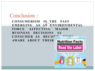 CONSUMERISM IS THE FAST
EMERGING AS AN ENVIRONMENTAL
FORCE AFFECTING MAJOR
BUSINESS DECISIONS AS
CONSUMER AS BECOME MORE
AWARE ABOUT THEIR RIGHTS.
Conclusion :
 