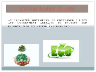 A N O R G A N I ZE D M O V E M E NT S O F C O N C E R NE D C I T I ZE N
A N D G O V E R N M E NT A G E N C I E S TO P R O T E CT AN D
I M P R O V E P E O P L E ’ S L I V I N G E N V I R O N M E N T .
ENVIRONMENTALISM
 