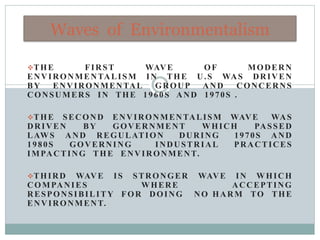 THE FIRST WAVE OF MODERN
ENVIRONMENTALISM IN THE U.S WAS DRIVEN
BY ENVIRONMENTAL GROUP AND CONCERNS
CONSUMERS IN THE 1960S AND 1970S .
THE SECOND ENVIRONMENTALISM WAVE WAS
DRIVEN BY GOVERNMENT WHICH PASSED
LAWS AND REGULATION DURING 1970S AND
1980S GOVERNING INDUSTRIAL PRACTICES
IMPACTING THE ENVIRONMENT.
THIRD WAVE IS STRONGER WAVE IN WHICH
COMPANIES WHERE ACCEPTING
RESPONSIBILITY FOR DOING NO HARM TO THE
ENVIRONMENT.
Waves of Environmentalism
 