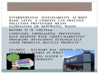 ENVIRONMENTAL SUSTAINABILITY AT MOST
BASIC LEVEL A COMPANY CAN PRACTICE
POLLUTION PREVENTION MEANS
ELIMINATING OR MINIMIZING WASTE
BEFORE IT IS CREATED.
COMPANIES EMPHASIZING PREVENTION
HAVE RESPOND WITH “GREEN MARKETING”
PROGRAMS -DEVELOPING ECOLOGICALLY
SAFER PRODUCTS, RECYCLE PRODUCTS .
EXAMPLE : WALMART HAS OPENED “ECO -
FRIENDLY “ STORES IN WHICH
AIR CONDITIONING SYSTEM USE NON -OZONE
DEPLETING REFRIDGENT.
Environmental sustainability
 