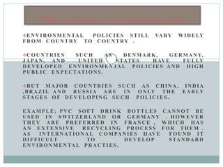 ENVIRONMENTAL POLICIES STILL VARY WIDELY
FROM COUNTRY TO COUNTRY .
COUNTRIES SUCH A S DENMARK, GERMANY,
JAPAN, AND UNITED STATES HAVE FULLY
DEVELOPED ENVIRONMENTAL POLICIES AND HIGH
PUBLIC EXPECTATIONS .
BUT MAJOR COUNTRIES SUCH A S CHINA, IND IA
,BRAZIL AND RUSSIA AR E IN ONLY THE EARLY
STAGES OF DEVELOPING SUCH POLICIES .
EXAMPLE : PVC SOFT DR IN K BOTTLES CANNOT BE
USED IN SWITZERLAND OR GERMANY . HOWEVER
THEY ARE PREFERRED IN FRANCE , WHICH HAS
AN EXTENSIVE RECYCLING PROCESS FOR THEM .
A S INTERNATIONAL C OMPAN IES HAV E FOUND IT
DIFFICULT TO DEVELOP STANDARD
ENVIRONMENTAL PRACTIES .
Which all countries have environmental policy
 