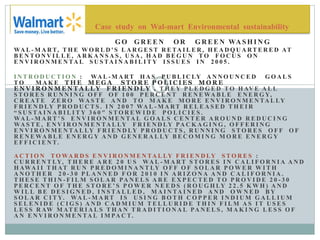 G O G R E E N O R G R E E N WA S H I N G
WA L - M A RT, T H E W O R L D ' S L A R G E S T R E TA I L E R , H E A D Q U A RT E R E D AT
B E N T O N V I L L E , A R K A N S A S , U S A , H A D B E G U N T O F O C U S O N
E N V I R O N M E N TA L S U S TA I N A B I L I T Y I S S U E S I N 2 0 0 5 .
I N T R O D U C T I O N : WA L - M A RT H A S P U B L I C LY A N N O U N C E D G O A L S
T O M A K E T H E M E G A S T O R E P O L I C I E S M O R E
E N V I R O N M E N T A L L Y F R I E N D L Y . T H E Y P L E D G E D T O H AV E A L L
S T O R E S R U N N I N G O F F O F 1 0 0 P E R C E N T R E N E WA B L E E N E R G Y,
C R E AT E Z E R O WA S T E A N D T O M A K E M O R E E N V I R O N M E N TA L LY
F R I E N D LY P R O D U C T S . I N 2 0 0 7 WA L - M A RT R E L E A S E D T H E I R
“ S U S TA I N A B I L I T Y 3 6 0 ″ S T O R E W I D E P O L I C I E S .
WA L - M A RT ’ S E N V I R O N M E N TA L G O A L S C E N T E R A R O U N D R E D U C I N G
WA S T E , E N V I R O N M E N TA L LY F R I E N D LY PA C K A G I N G , O F F E R I N G
E N V I R O N M E N TA L LY F R I E N D LY P R O D U C T S , R U N N I N G S T O R E S O F F O F
R E N E WA B L E E N E R G Y A N D G E N E R A L LY B E C O M I N G M O R E E N E R G Y
E F F I C I E N T.
A C T I O N T O WA R D S E N V I R O N M E N TA L LY F R I E N D LY S T O R E S :
C U R R E N T LY, T H E R E A R E 2 0 U S WA L - M A RT S T O R E S I N C A L I F O R N I A A N D
H AWA I I T H AT R U N P R E D O M I N A N T LY O F F O F S O L A R P O W E R W I T H
A N O T H E R 2 0 - 3 0 P L A N N E D F O R 2 0 1 0 I N A R I Z O N A A N D C A L I F O R N I A .
T H E S E T H I N - F I L M S O L A R PA N E L S A R E E X P E C T E D T O P R O V I D E 2 0 - 3 0
P E R C E N T O F T H E S T O R E ’ S P O W E R N E E D S ( R O U G H LY 2 2 . 5 K W H ) A N D
W I L L B E D E S I G N E D , I N S TA L L E D , M A I N TA I N E D A N D O W N E D B Y
S O L A R C I T Y. WA L - M A RT I S U S I N G B O T H C O P P E R I N D I U M G A L L I U M
S E L E N I D E ( C I G S ) A N D C A D M I U M T E L L U R I D E T H I N F I L M A S I T U S E S
L E S S R AW M AT E R I A L S T H A N T R A D I T I O N A L PA N E L S , M A K I N G L E S S O F
A N E N V I R O N M E N TA L I M PA C T.
Case study on Wal-mart Environmental sustainability
 