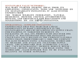 SU STA INABLE VA LU E N ETWOR KS :
WA L-MART STARTED SEEKING IDEAS FROM ITS
EMPLOY EES , C ON SU LTANTS, N GOS, A N D SU PPLIERS ON
ITS SU STAINABILITY IN ITIATIVES. IT A LSO IN V ITED
EX PERTS FR OM
THE WOR LD WILD LIFE FED ERATION , N ATURAL
RESOURCES DEFENSE COUNCIL ,ENVIRONMENTAL
D EFENSE, A N D GR EEN PEACE FOR D ISC U SSIONS A N D
SU GGESTION S ON ITS GR EEN IN ITIATIVES.
OPER ATIONAL / SU PPLIER IN ITIATIVES :
EX PERTS FELT THAT WA L -MART HA D A HU GE
OPPORTUNITY TO MA KE A D IFFERENCE IN THE
SUSTAINABILITY AREA BY REVAMPING ITS SUPPLY CHAIN.
FOR EX AMPLE, IT TA R GETED TO R ED UCE 5%
PA C KAGING IN A LL ITS PR OD UCTS BY 2013 OV ER 2006
LEV ELS. IT WA S ESTIMATED THAT THE IN ITIATIVE
C OU LD SAV E U S$ 11 BILLION IN THE C OMPANY'S GLOBA L
SU PPLY C HA IN . FR OM FEBR U ARY 1, 2008, THE C OMPANY
WA S A LSO TO BEGIN U SIN G A PA C KAGING SC OR ECARD
TO MEASURE AND EVALUATE ITS ENTIRE SUPPLY
C HA IN . THE SC OR EC ARD HA D ATTRIBUTES C A LLED
THE '7 R 'S OF PA C KAGING' – REMOVE, REDUCE, REUSE ,
R EC YCLE , R EN EW , R EV ENUE , A N D R EA D. U SIN G THE
SC OR EC ARD , EA C H SU PPLIER WA S TO BE EVALUATED
R ELATIVE TO OTHER SU PPLIERS.
 