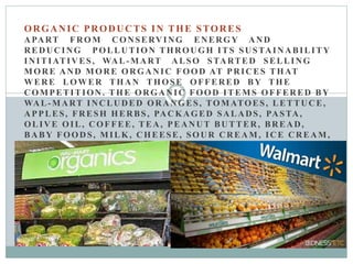 ORGANIC PRODUCTS IN THE STORES
APART FROM CONSERVING ENERGY AND
REDUCING POLLUTION THROUGH ITS SUSTAINABILITY
INITIATIVES, WAL-MART ALSO STARTED SELLING
MORE AND MORE ORGANIC FOOD AT PRICES THAT
WERE LOWER THAN THOSE OFFERED BY THE
COMPETITION. THE ORGANIC FOOD ITEMS OFFERED BY
WAL-MART INCLUDED ORANGES, TOMATOES, LETTUCE,
APPLES, FRESH HERBS, PACKAGED SALADS, PASTA,
OLIVE OIL, COFFEE, TEA, PEANUT BUTTER, BREAD,
BABY FOODS, MILK, CHEESE, SOUR CREAM, ICE CREAM,
SAUCES, AND SEAFOOD. THE ASSORTMENT OF
ORGANIC FOODS IN ANY OF ITS STORES WAS
TAILORED ACCORDING TO THE CUSTOMER BASE OF
THAT STORE. THE ORGANIC OFFERINGS WERE LABELED
SEPARATELY FOR THE CONVENIENCE OF THE
CUSTOMERS AND WERE PRICED NOT MORE THAN 10
PERCENT HIGHER THAN NORMAL PRODUCTS.
 