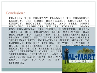 FINALLY THE COMPANY PLANNED TO CONSERVE
ENERGY, USE MORE RENEWABLE SOURCES OF
ENERGY, RECYCLE WASTE, AND SELL MORE
ORGANIC PRODUCTS AT ITS STORES . MANY
ENVIRONMENTALISTS WERE, HOWEVER, HAPPY
THAT A BIG COMPANY LIKE WAL-MART HAD
DECIDED TO TAKE UP THE SUSTAINABILITY
PLANK. THEY FELT THAT EVEN IF WAL-MART'S
SUSTAINABILITY INITIATIVES WERE MEANT TO
IMPROVE ITS REPUTATION, IT WOULD MAKE A
HUGE DIFFERENCE TO THE ENVIRONMENT
BECAUSE OF ITS SHEER SCALE OF OPERATIONS
AND INFLUENCE OVER A LARGE NUMBER OF
SUPPLIERS, CUSTOMERS, AND EMPLOYEES. BUT
ANALYSTS SAID THAT WAL-MART STILL HAD A
LONG WAY TO GO IN ITS SUSTAINABILITY
EFFORTS.
Conclusion :
 