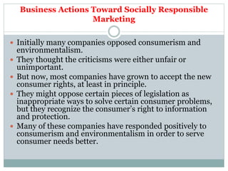 Business Actions Toward Socially Responsible
Marketing
 Initially many companies opposed consumerism and
environmentalism.
 They thought the criticisms were either unfair or
unimportant.
 But now, most companies have grown to accept the new
consumer rights, at least in principle.
 They might oppose certain pieces of legislation as
inappropriate ways to solve certain consumer problems,
but they recognize the consumer’s right to information
and protection.
 Many of these companies have responded positively to
consumerism and environmentalism in order to serve
consumer needs better.
 