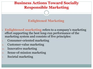 Business Actions Toward Socially
Responsible Marketing
Enlightened Marketing
 Enlightened marketing refers to a company’s marketing
effort supporting the best long-run performance of the
marketing system and consists of five principles:
I. Consumer-oriented marketing
II. Customer-value marketing
III. Innovative marketing
IV. Sense-of-mission marketing
V. Societal marketing
 