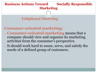 Business Actions Toward Socially Responsible
Marketing
Enlightened Marketing
Consumer-oriented marketing:
 Consumer-oriented marketing means that a
company should view and organize its marketing
activities from the consumer’s perspective.
 It should work hard to sense, serve, and satisfy the
needs of a defined group of customers.
 