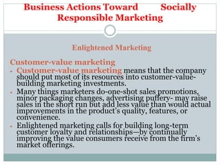 Business Actions Toward Socially
Responsible Marketing
Enlightened Marketing
Customer-value marketing
 Customer-value marketing means that the company
should put most of its resources into customer-value-
building marketing investments.
 Many things marketers do-one-shot sales promotions,
minor packaging changes, advertising puffery- may raise
sales in the short run but add less value than would actual
improvements in the product’s quality, features, or
convenience.
 Enlightened marketing calls for building long-term
customer loyalty and relationships—by continually
improving the value consumers receive from the firm’s
market offerings.
 