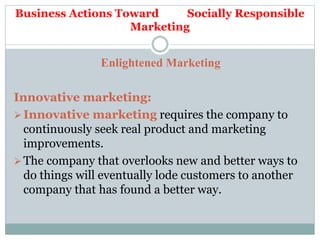Business Actions Toward Socially Responsible
Marketing
Enlightened Marketing
Innovative marketing:
Innovative marketing requires the company to
continuously seek real product and marketing
improvements.
The company that overlooks new and better ways to
do things will eventually lode customers to another
company that has found a better way.
 