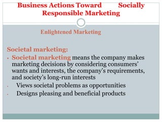 Business Actions Toward Socially
Responsible Marketing
Enlightened Marketing
Societal marketing:
 Societal marketing means the company makes
marketing decisions by considering consumers’
wants and interests, the company’s requirements,
and society’s long-run interests
• Views societal problems as opportunities
• Designs pleasing and beneficial products
 