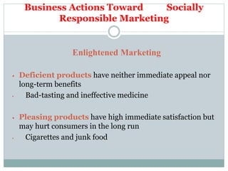 Business Actions Toward Socially
Responsible Marketing
Enlightened Marketing
 Deficient products have neither immediate appeal nor
long-term benefits
• Bad-tasting and ineffective medicine
 Pleasing products have high immediate satisfaction but
may hurt consumers in the long run
• Cigarettes and junk food
 