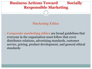 Business Actions Toward Socially
Responsible Marketing
Marketing Ethics
 Corporate marketing ethics are broad guidelines that
everyone in the organization must follow that cover
distributor relations, advertising standards, customer
service, pricing, product development, and general ethical
standards
 