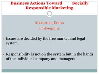 Business Actions Toward Socially
Responsible Marketing
Marketing Ethics
Philosophies
 Issues are decided by the free market and legal
system.
 Responsibility is not on the system but in the hands
of the individual company and managers
 