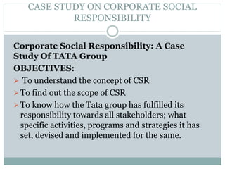 CASE STUDY ON CORPORATE SOCIAL
RESPONSIBILITY
Corporate Social Responsibility: A Case
Study Of TATA Group
OBJECTIVES:
 To understand the concept of CSR
To find out the scope of CSR
To know how the Tata group has fulfilled its
responsibility towards all stakeholders; what
specific activities, programs and strategies it has
set, devised and implemented for the same.
 