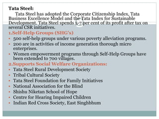 Tata Steel:
Tata Steel has adopted the Corporate Citizenship Index, Tata
Business Excellence Model and the Tata Index for Sustainable
Development. Tata Steel spends 5-7 per cent of its profit after tax on
several CSR initiatives.
1.Self-Help Groups (SHG’s)
 500 self-help groups under various poverty alleviation programs.
 200 are in activities of income generation thorough micro
enterprises.
 Women empowerment programs through Self-Help Groups have
been extended to 700 villages.
2.Supports Social Welfare Organizations:
 Tata Steel Rural Development Society
 Tribal Cultural Society
 Tata Steel Foundation for Family Initiatives
 National Association for the Blind
 Shishu Niketan School of Hope
 Centre for Hearing Impaired Children
 Indian Red Cross Society, East Singhbhum
 