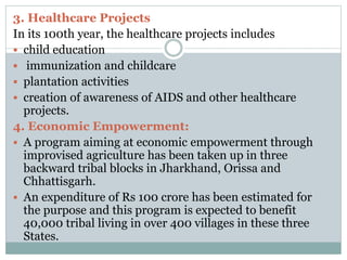 3. Healthcare Projects
In its 100th year, the healthcare projects includes
 child education
 immunization and childcare
 plantation activities
 creation of awareness of AIDS and other healthcare
projects.
4. Economic Empowerment:
 A program aiming at economic empowerment through
improvised agriculture has been taken up in three
backward tribal blocks in Jharkhand, Orissa and
Chhattisgarh.
 An expenditure of Rs 100 crore has been estimated for
the purpose and this program is expected to benefit
40,000 tribal living in over 400 villages in these three
States.
 