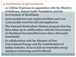 5.Assistance to government
• 12 Lifeline Expresses in association with the Ministry
of Railways, Impact India Foundation and the
Government of Jharkhand.
• 5000 people have got surgical facilities and over
1,000 people received aids and appliances.
 The National Horticulture Mission program that has
been taken up in collaboration with the Government
of Jharkhand has benefited more than a thousand
households.
 In collaboration with the Ministry of Non
Conventional Energy and the Confederation of
Indian Industry, focus is laid on renewable energy
aiming at enhancing rural livelihood.
 