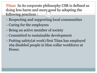 Titan In its corporate philosophy CSR is defined as
doing less harm and more good by adopting the
following practices :
Respecting and supporting local communities
Caring for the employees
Being an active member of society
Committed to sustainable development
Putting safety(at work) first Titan has employed
169 disabled people in blue collar workforce at
Hosur.
 