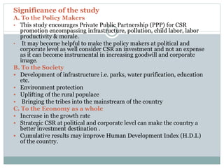 Significance of the study
A. To the Policy Makers
• This study encourages Private Public Partnership (PPP) for CSR
promotion encompassing infrastructure, pollution, child labor, labor
productivity & morale.
• It may become helpful to make the policy makers at political and
corporate level as well consider CSR an investment and not an expense
as it can become instrumental in increasing goodwill and corporate
image.
B. To the Society
 Development of infrastructure i.e. parks, water purification, education
etc.
 Environment protection
 Uplifting of the rural populace
 Bringing the tribes into the mainstream of the country
C. To the Economy as a whole
 Increase in the growth rate
 Strategic CSR at political and corporate level can make the country a
better investment destination .
 Cumulative results may improve Human Development Index (H.D.I.)
of the country.
 