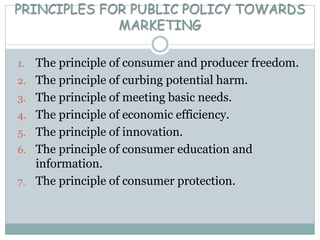 PRINCIPLES FOR PUBLIC POLICY TOWARDS
MARKETING
1. The principle of consumer and producer freedom.
2. The principle of curbing potential harm.
3. The principle of meeting basic needs.
4. The principle of economic efficiency.
5. The principle of innovation.
6. The principle of consumer education and
information.
7. The principle of consumer protection.
 