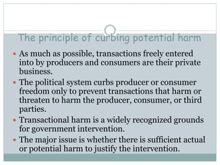 The principle of curbing potential harm
 As much as possible, transactions freely entered
into by producers and consumers are their private
business.
 The political system curbs producer or consumer
freedom only to prevent transactions that harm or
threaten to harm the producer, consumer, or third
parties.
 Transactional harm is a widely recognized grounds
for government intervention.
 The major issue is whether there is sufficient actual
or potential harm to justify the intervention.
 