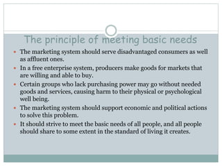 The principle of meeting basic needs
 The marketing system should serve disadvantaged consumers as well
as affluent ones.
 In a free enterprise system, producers make goods for markets that
are willing and able to buy.
 Certain groups who lack purchasing power may go without needed
goods and services, causing harm to their physical or psychological
well being.
 The marketing system should support economic and political actions
to solve this problem.
 It should strive to meet the basic needs of all people, and all people
should share to some extent in the standard of living it creates.
 