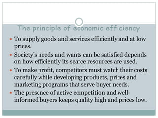 The principle of economic efficiency
 To supply goods and services efficiently and at low
prices.
 Society’s needs and wants can be satisfied depends
on how efficiently its scarce resources are used.
 To make profit, competitors must watch their costs
carefully while developing products, prices and
marketing programs that serve buyer needs.
 The presence of active competition and well-
informed buyers keeps quality high and prices low.
 