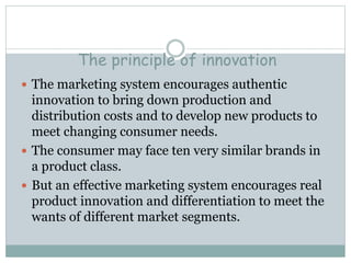 The principle of innovation
 The marketing system encourages authentic
innovation to bring down production and
distribution costs and to develop new products to
meet changing consumer needs.
 The consumer may face ten very similar brands in
a product class.
 But an effective marketing system encourages real
product innovation and differentiation to meet the
wants of different market segments.
 