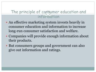 The principle of consumer education and
information
 An effective marketing system invests heavily in
consumer education and information to increase
long-run consumer satisfaction and welfare.
 Companies will provide enough information about
their products.
 But consumers groups and government can also
give out information and ratings.
 