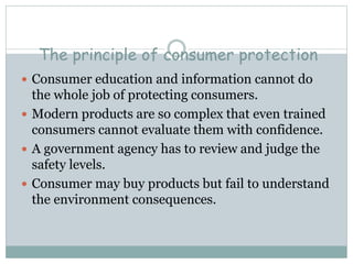 The principle of consumer protection
 Consumer education and information cannot do
the whole job of protecting consumers.
 Modern products are so complex that even trained
consumers cannot evaluate them with confidence.
 A government agency has to review and judge the
safety levels.
 Consumer may buy products but fail to understand
the environment consequences.
 