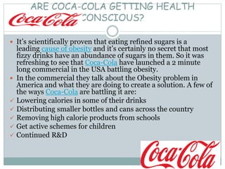 ARE COCA-COLA GETTING HEALTH
CONSCIOUS?
 It’s scientifically proven that eating refined sugars is a
leading cause of obesity and it’s certainly no secret that most
fizzy drinks have an abundance of sugars in them. So it was
refreshing to see that Coca-Cola have launched a 2 minute
long commercial in the USA battling obesity.
 In the commercial they talk about the Obesity problem in
America and what they are doing to create a solution. A few of
the ways Coca-Cola are battling it are:
 Lowering calories in some of their drinks
 Distributing smaller bottles and cans across the country
 Removing high calorie products from schools
 Get active schemes for children
 Continued R&D
 