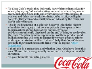  To Coca-Cola’s credit they indirectly partly blame themselves for
obesity by saying “All calories count no matter where they come
from, including Coca-Cola and everything else with calories. If
you eat and drink more calories than you burn off, you’ll gain
weight”. They even add a small piece on educating the consumer
about calorie in take.
 This is the beginning of a solution however I think the biggest
stimulator for sugary drink consumption is the supermarkets.
Supermarkets always have offers on these types of
products prominently displayed on the end of isles, or eye level on
the rack. The placement in supermarkets of these products and
bulk discounting will need to change if we want peoples calorie
and sugar in take to stabilise. It doesn’t help that Coca-Cola also
promote their benchmark soft drink with the tagline “Open
Happiness“.
 I think this is a great start, and whether Coca-Cola have done this
as a PR exercise or are generally concerned it’s a step in the right
direction.
 To your (ethical) marketing success
 