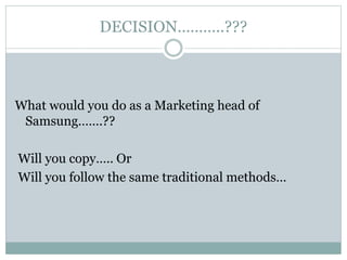DECISION………..???
What would you do as a Marketing head of
Samsung…….??
Will you copy….. Or
Will you follow the same traditional methods…
 