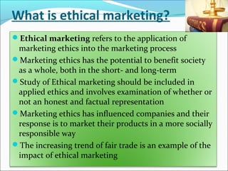What is ethical marketing?
Ethical marketing refers to the application of
marketing ethics into the marketing process
Marketing ethics has the potential to benefit society
as a whole, both in the short- and long-term
Study of Ethical marketing should be included in
applied ethics and involves examination of whether or
not an honest and factual representation
Marketing ethics has influenced companies and their
response is to market their products in a more socially
responsible way
The increasing trend of fair trade is an example of the
impact of ethical marketing
 