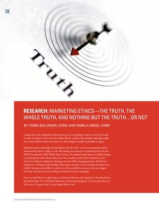 18




               ReseaRch: MarkeTiNg eTHiCs—THe TruTH, THe
               WHOle TruTH, aNd NOTHiNg BuT THe TruTH…Or NOT
               BY TAREE BOLLINGER, CPSM, AND PAMELA HEEKE, CPSM

               Caught up in the competitive selection process, it’s tempting to want to stretch the truth
               in order to present a firm in the best light. But be careful of the shadows that light might
               cast. Deceit will be found out; when it is, the damage is usually impossible to repair.

               Marketers tend to downplay the possibility that the “spin” woven into proposals will be
               discovered for what it really is...a lie. But during our research on marketing ethics for the
               SMPS Foundation’s 2009 White Paper Project, the authors found there is a hidden danger
               in stretching the truth. Brian Dyer, who was a marketer with Arthur Anderson at the
               time of its collapse, explains by sharing a story his office managing partner told all new
               employees: “A business relationship is like a piece of paper. If you crumple the paper into
               a ball, it destroys your ability to write on it. If you unfold it, you can write on it again,
               but there will always be the markings and lines from the crumpling.”

               Once an individual is caught lying, an element of distrust and suspicion is introduced into
               the relationship. Or as Friedrich Nietzsche so eloquently quipped: “I’m not upset that you
               lied to me, I’m upset that I can no longer believe you.”




     society for Marketing Professional services
 