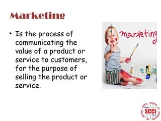 Marketing
• Is the process of
communicating the
value of a product or
service to customers,
for the purpose of
selling the product or
service.

 
