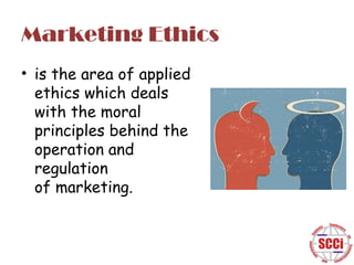 Marketing Ethics
• is the area of applied
ethics which deals
with the moral
principles behind the
operation and
regulation
of marketing.

 