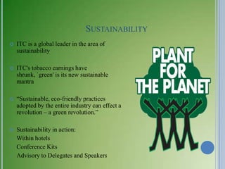 SUSTAINABILITY
   ITC is a global leader in the area of
    sustainability

   ITC's tobacco earnings have
    shrunk, `green' is its new sustainable
    mantra

   ―Sustainable, eco-friendly practices
    adopted by the entire industry can effect a
    revolution – a green revolution.‖

   Sustainability in action:
–   Within hotels
–   Conference Kits
–   Advisory to Delegates and Speakers
 