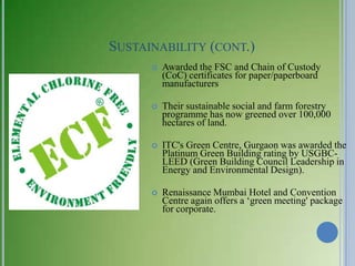 SUSTAINABILITY (CONT.)
         Awarded the FSC and Chain of Custody
          (CoC) certificates for paper/paperboard
          manufacturers

         Their sustainable social and farm forestry
          programme has now greened over 100,000
          hectares of land.

         ITC's Green Centre, Gurgaon was awarded the
          Platinum Green Building rating by USGBC-
          LEED (Green Building Council Leadership in
          Energy and Environmental Design).

         Renaissance Mumbai Hotel and Convention
          Centre again offers a ‗green meeting' package
          for corporate.
 