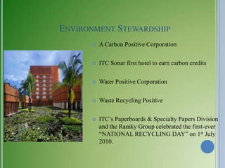 ENVIRONMENT STEWARDSHIP
         A Carbon Positive Corporation

         ITC Sonar first hotel to earn carbon credits

         Water Positive Corporation

         Waste Recycling Positive

         ITC‘s Paperboards & Specialty Papers Division
          and the Ramky Group celebrated the first-ever
          ―NATIONAL RECYCLING DAY‖ on 1st July
          2010.
 