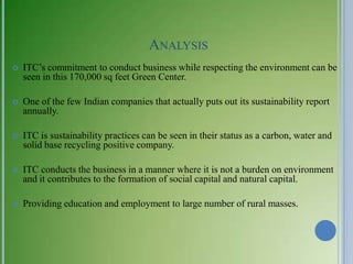 ANALYSIS
   ITC‘s commitment to conduct business while respecting the environment can be
    seen in this 170,000 sq feet Green Center.

   One of the few Indian companies that actually puts out its sustainability report
    annually.

   ITC is sustainability practices can be seen in their status as a carbon, water and
    solid base recycling positive company.

   ITC conducts the business in a manner where it is not a burden on environment
    and it contributes to the formation of social capital and natural capital.

   Providing education and employment to large number of rural masses.
 