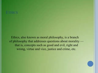 ETHICS




  Ethics, also known as moral philosophy, is a branch
 of philosophy that addresses questions about morality —
     that is, concepts such as good and evil, right and
       wrong, virtue and vice, justice and crime, etc.
 