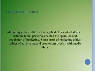 MARKETING ETHICS




Marketing ethics is the area of applied ethics which deals
     with the moral principles behind the operation and
  regulation of marketing. Some areas of marketing ethics
 (ethics of advertising and promotion) overlap with media
                           ethics.
 