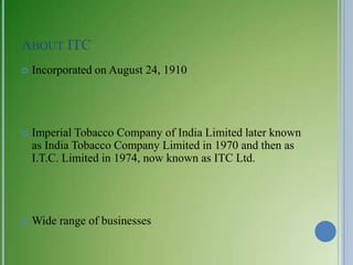 ABOUT ITC
   Incorporated on August 24, 1910




   Imperial Tobacco Company of India Limited later known
    as India Tobacco Company Limited in 1970 and then as
    I.T.C. Limited in 1974, now known as ITC Ltd.




   Wide range of businesses
 